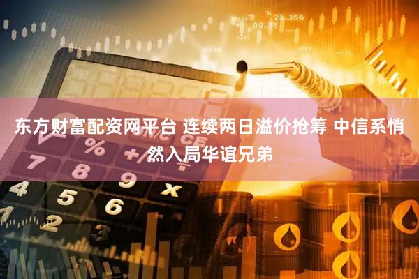 东方财富配资网平台 连续两日溢价抢筹 中信系悄然入局华谊兄弟