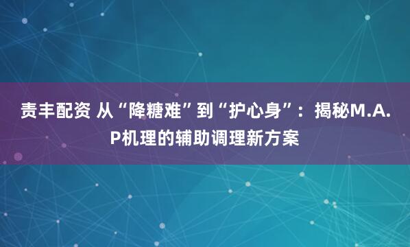 责丰配资 从“降糖难”到“护心身”：揭秘M.A.P机理的辅助调理新方案