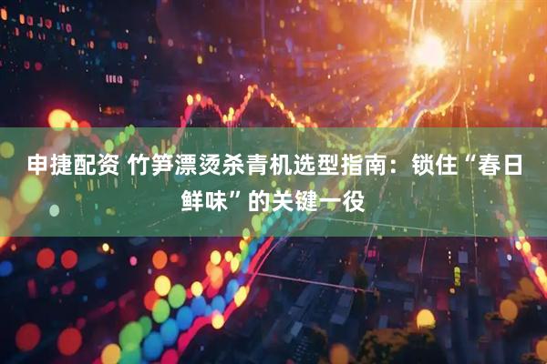 申捷配资 竹笋漂烫杀青机选型指南：锁住“春日鲜味”的关键一役