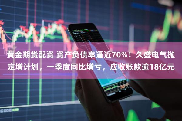 黄金期货配资 资产负债率逼近70%！久盛电气抛定增计划，一季度同比增亏，应收账款逾18亿元